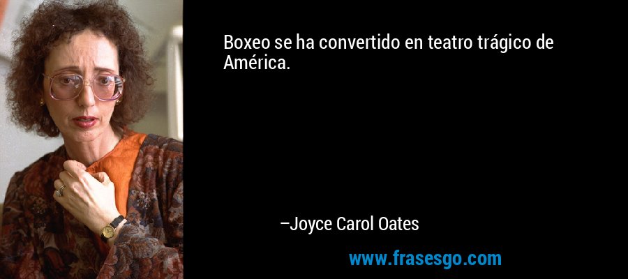 Boxeo se ha convertido en teatro trágico de América. – Joyce Carol Oates