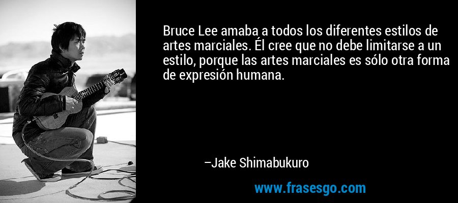 Bruce Lee amaba a todos los diferentes estilos de artes marciales. Él cree que no debe limitarse a un estilo, porque las artes marciales es sólo otra forma de expresión humana. – Jake Shimabukuro