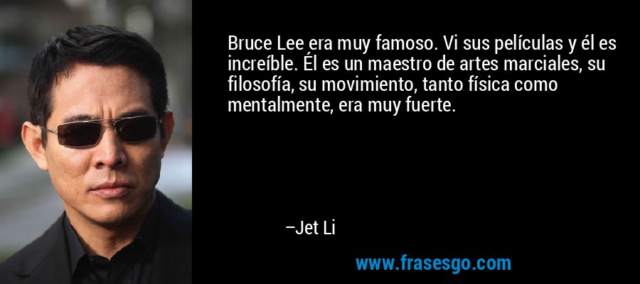 Bruce Lee era muy famoso. Vi sus películas y él es increíble. Él es un maestro de artes marciales, su filosofía, su movimiento, tanto física como mentalmente, era muy fuerte. – Jet Li