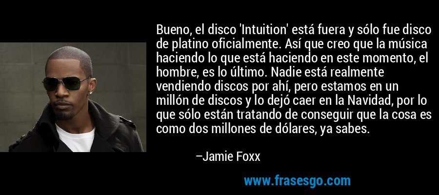 Bueno, el disco 'Intuition' está fuera y sólo fue disco de platino oficialmente. Así que creo que la música haciendo lo que está haciendo en este momento, el hombre, es lo último. Nadie está realmente vendiendo discos por ahí, pero estamos en un millón de discos y lo dejó caer en la Navidad, por lo que sólo están tratando de conseguir que la cosa es como dos millones de dólares, ya sabes. – Jamie Foxx