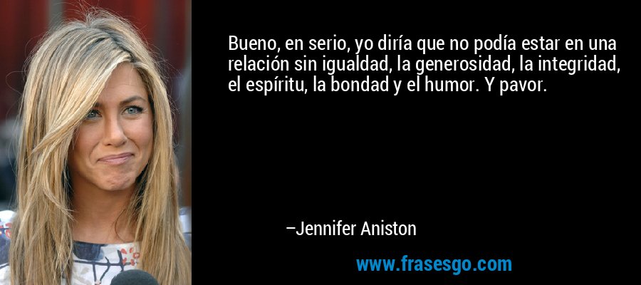 Bueno, en serio, yo diría que no podía estar en una relación sin igualdad, la generosidad, la integridad, el espíritu, la bondad y el humor. Y pavor. – Jennifer Aniston