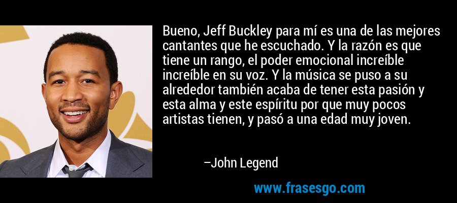 Bueno, Jeff Buckley para mí es una de las mejores cantantes que he escuchado. Y la razón es que tiene un rango, el poder emocional increíble increíble en su voz. Y la música se puso a su alrededor también acaba de tener esta pasión y esta alma y este espíritu por que muy pocos artistas tienen, y pasó a una edad muy joven. – John Legend
