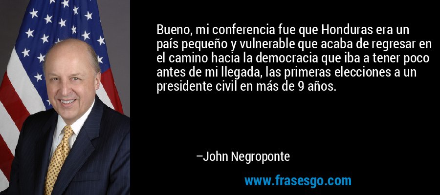 Bueno, mi conferencia fue que Honduras era un país pequeño y vulnerable que acaba de regresar en el camino hacia la democracia que iba a tener poco antes de mi llegada, las primeras elecciones a un presidente civil en más de 9 años. – John Negroponte