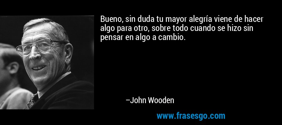 Bueno, sin duda tu mayor alegría viene de hacer algo para otro, sobre todo cuando se hizo sin pensar en algo a cambio. – John Wooden