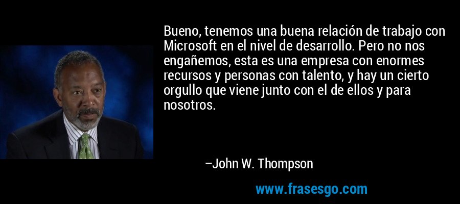 Bueno, tenemos una buena relación de trabajo con Microsoft en el nivel de desarrollo. Pero no nos engañemos, esta es una empresa con enormes recursos y personas con talento, y hay un cierto orgullo que viene junto con el de ellos y para nosotros. – John W. Thompson