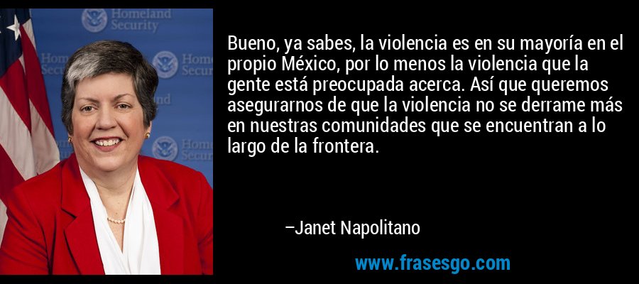 Bueno, ya sabes, la violencia es en su mayoría en el propio México, por lo menos la violencia que la gente está preocupada acerca. Así que queremos asegurarnos de que la violencia no se derrame más en nuestras comunidades que se encuentran a lo largo de la frontera. – Janet Napolitano