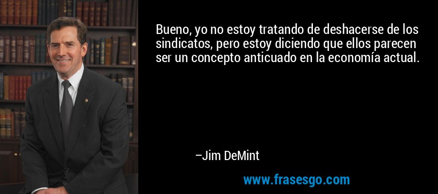Bueno, yo no estoy tratando de deshacerse de los sindicatos, pero estoy diciendo que ellos parecen ser un concepto anticuado en la economía actual. – Jim DeMint