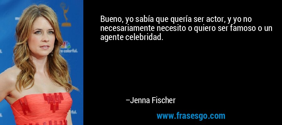 Bueno, yo sabía que quería ser actor, y yo no necesariamente necesito o quiero ser famoso o un agente celebridad. – Jenna Fischer