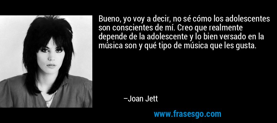 Bueno, yo voy a decir, no sé cómo los adolescentes son conscientes de mí. Creo que realmente depende de la adolescente y lo bien versado en la música son y qué tipo de música que les gusta. – Joan Jett