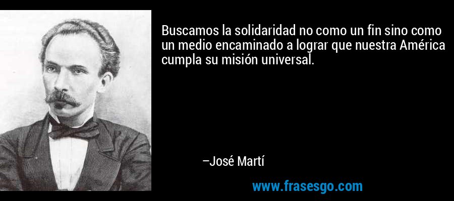 Buscamos la solidaridad no como un fin sino como un medio encaminado a lograr que nuestra América cumpla su misión universal. – José Martí