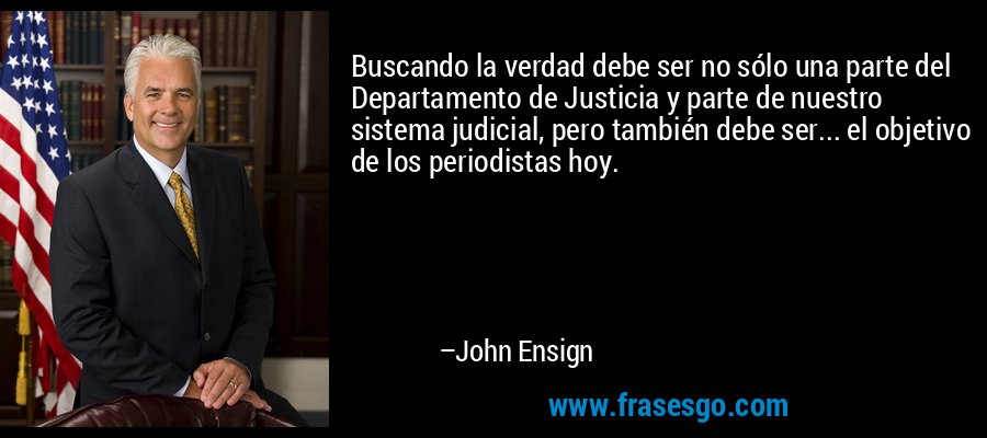 Buscando la verdad debe ser no sólo una parte del Departamento de Justicia y parte de nuestro sistema judicial, pero también debe ser... el objetivo de los periodistas hoy. – John Ensign