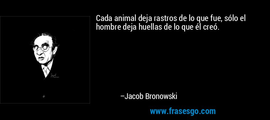 Cada animal deja rastros de lo que fue, sólo el hombre deja huellas de lo que él creó. – Jacob Bronowski
