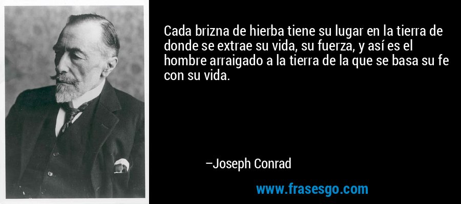 Cada brizna de hierba tiene su lugar en la tierra de donde se extrae su vida, su fuerza, y así es el hombre arraigado a la tierra de la que se basa su fe con su vida. – Joseph Conrad