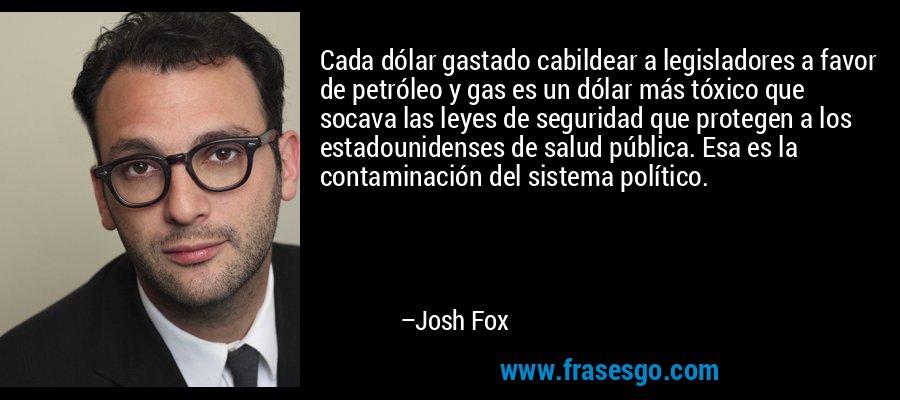 Cada dólar gastado cabildear a legisladores a favor de petróleo y gas es un dólar más tóxico que socava las leyes de seguridad que protegen a los estadounidenses de salud pública. Esa es la contaminación del sistema político. – Josh Fox