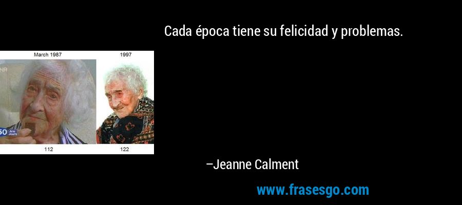 Cada época tiene su felicidad y problemas. – Jeanne Calment