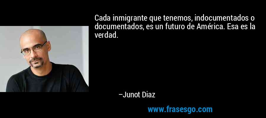 Cada inmigrante que tenemos, indocumentados o documentados, es un futuro de América. Esa es la verdad. – Junot Diaz