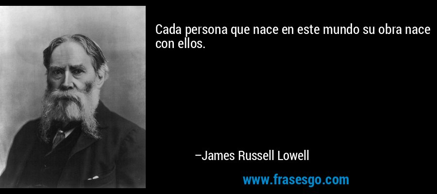 Cada persona que nace en este mundo su obra nace con ellos. – James Russell Lowell