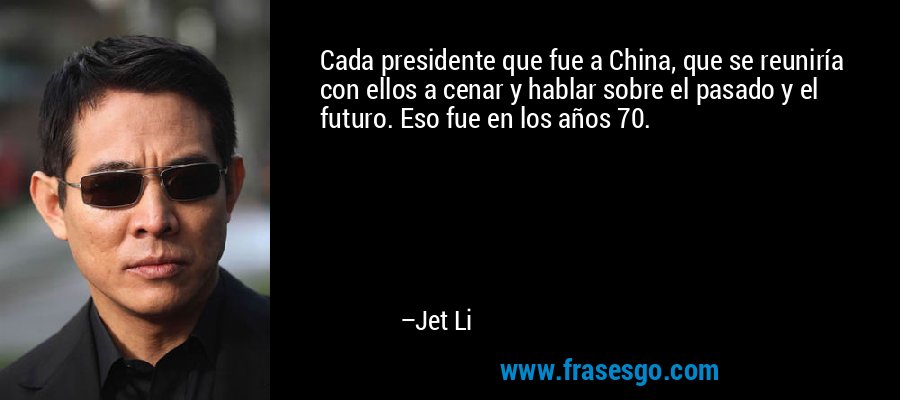 Cada presidente que fue a China, que se reuniría con ellos a cenar y hablar sobre el pasado y el futuro. Eso fue en los años 70. – Jet Li