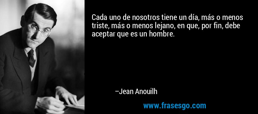 Cada uno de nosotros tiene un día, más o menos triste, más o menos lejano, en que, por fin, debe aceptar que es un hombre. – Jean Anouilh