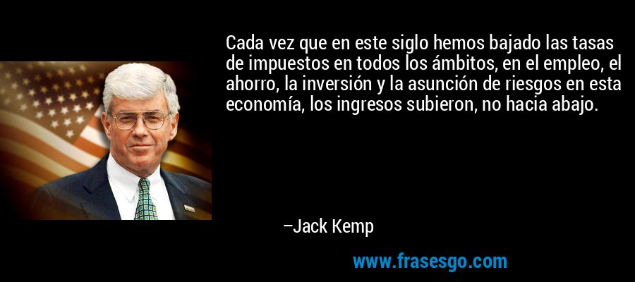 Cada vez que en este siglo hemos bajado las tasas de impuestos en todos los ámbitos, en el empleo, el ahorro, la inversión y la asunción de riesgos en esta economía, los ingresos subieron, no hacia abajo. – Jack Kemp