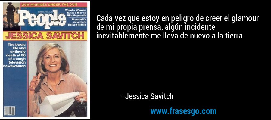 Cada vez que estoy en peligro de creer el glamour de mi propia prensa, algún incidente inevitablemente me lleva de nuevo a la tierra. – Jessica Savitch