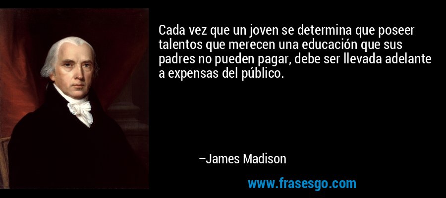 Cada vez que un joven se determina que poseer talentos que merecen una educación que sus padres no pueden pagar, debe ser llevada adelante a expensas del público. – James Madison