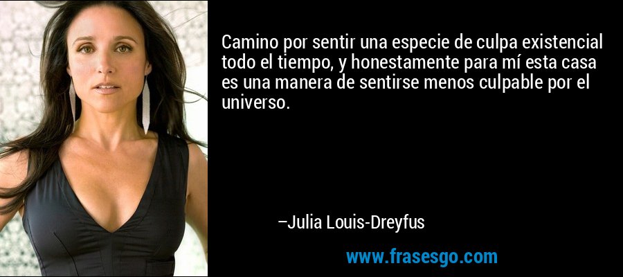 Camino por sentir una especie de culpa existencial todo el tiempo, y honestamente para mí esta casa es una manera de sentirse menos culpable por el universo. – Julia Louis-Dreyfus