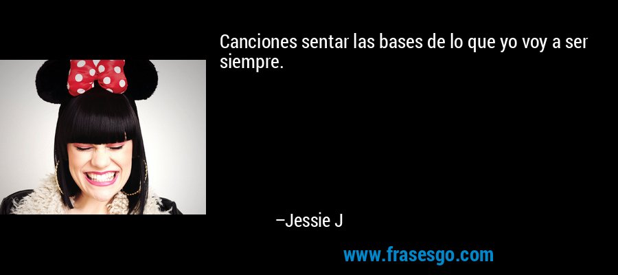 Canciones sentar las bases de lo que yo voy a ser siempre. – Jessie J