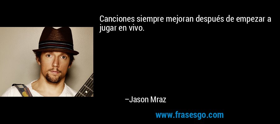 Canciones siempre mejoran después de empezar a jugar en vivo. – Jason Mraz