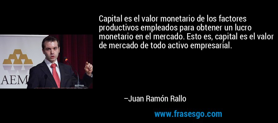 Capital es el valor monetario de los factores productivos empleados para obtener un lucro monetario en el mercado. Esto es, capital es el valor de mercado de todo activo empresarial. – Juan Ramón Rallo