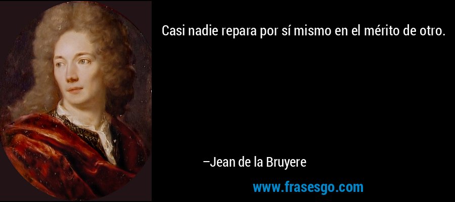 Casi nadie repara por sí mismo en el mérito de otro. – Jean de la Bruyere