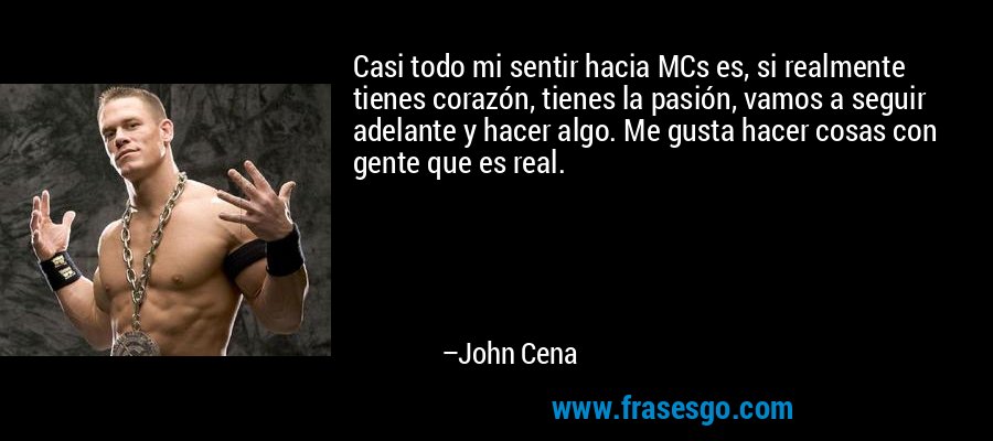 Casi todo mi sentir hacia MCs es, si realmente tienes corazón, tienes la pasión, vamos a seguir adelante y hacer algo. Me gusta hacer cosas con gente que es real. – John Cena