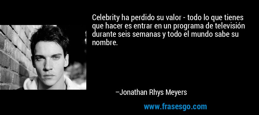 Celebrity ha perdido su valor - todo lo que tienes que hacer es entrar en un programa de televisión durante seis semanas y todo el mundo sabe su nombre. – Jonathan Rhys Meyers