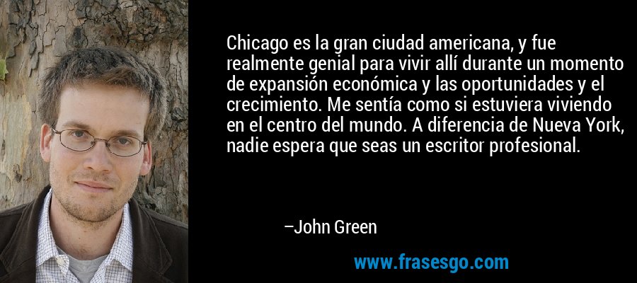 Chicago es la gran ciudad americana, y fue realmente genial para vivir allí durante un momento de expansión económica y las oportunidades y el crecimiento. Me sentía como si estuviera viviendo en el centro del mundo. A diferencia de Nueva York, nadie espera que seas un escritor profesional. – John Green
