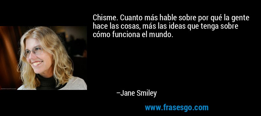 Chisme. Cuanto más hable sobre por qué la gente hace las cosas, más las ideas que tenga sobre cómo funciona el mundo. – Jane Smiley