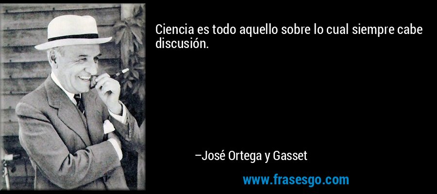 Ciencia es todo aquello sobre lo cual siempre cabe discusión. – José Ortega y Gasset