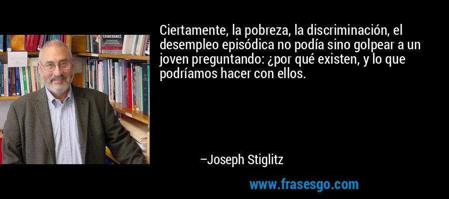 Ciertamente, la pobreza, la discriminación, el desempleo episódica no podía sino golpear a un joven preguntando: ¿por qué existen, y lo que podríamos hacer con ellos. – Joseph Stiglitz