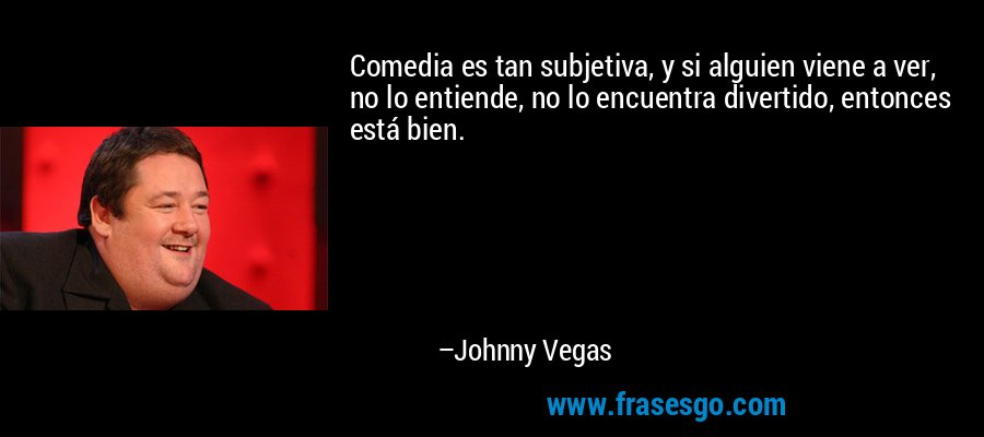 Comedia es tan subjetiva, y si alguien viene a ver, no lo entiende, no lo encuentra divertido, entonces está bien. – Johnny Vegas