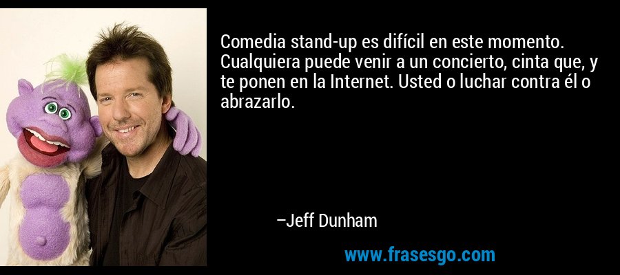 Comedia stand-up es difícil en este momento. Cualquiera puede venir a un concierto, cinta que, y te ponen en la Internet. Usted o luchar contra él o abrazarlo. – Jeff Dunham
