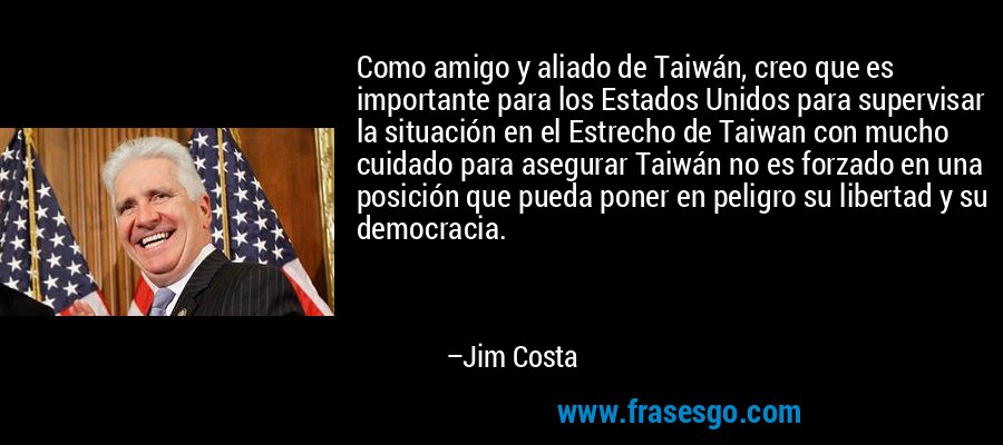 Como amigo y aliado de Taiwán, creo que es importante para los Estados Unidos para supervisar la situación en el Estrecho de Taiwan con mucho cuidado para asegurar Taiwán no es forzado en una posición que pueda poner en peligro su libertad y su democracia. – Jim Costa