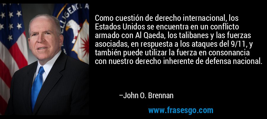 Como cuestión de derecho internacional, los Estados Unidos se encuentra en un conflicto armado con Al Qaeda, los talibanes y las fuerzas asociadas, en respuesta a los ataques del 9/11, y también puede utilizar la fuerza en consonancia con nuestro derecho inherente de defensa nacional. – John O. Brennan