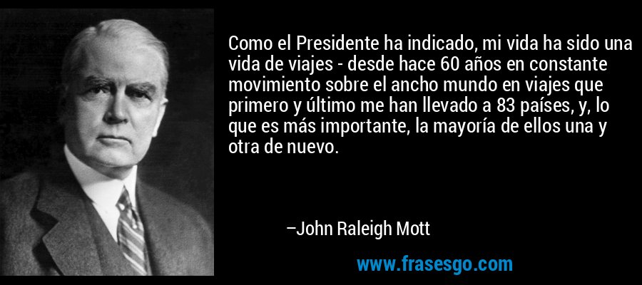 Como el Presidente ha indicado, mi vida ha sido una vida de viajes - desde hace 60 años en constante movimiento sobre el ancho mundo en viajes que primero y último me han llevado a 83 países, y, lo que es más importante, la mayoría de ellos una y otra de nuevo. – John Raleigh Mott