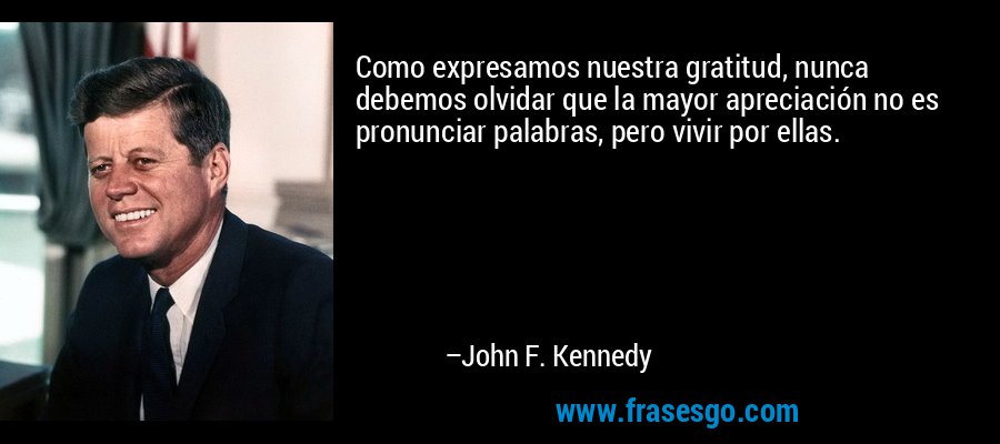 Como expresamos nuestra gratitud, nunca debemos olvidar que la mayor apreciación no es pronunciar palabras, pero vivir por ellas. – John F. Kennedy