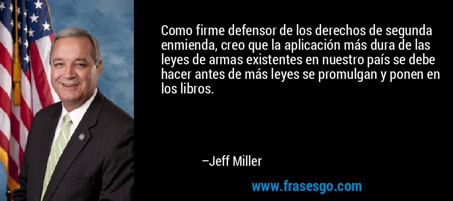 Como firme defensor de los derechos de segunda enmienda, creo que la aplicación más dura de las leyes de armas existentes en nuestro país se debe hacer antes de más leyes se promulgan y ponen en los libros. – Jeff Miller