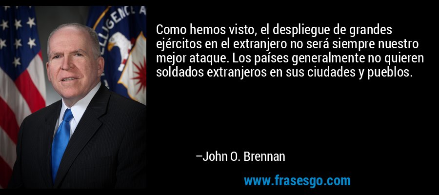 Como hemos visto, el despliegue de grandes ejércitos en el extranjero no será siempre nuestro mejor ataque. Los países generalmente no quieren soldados extranjeros en sus ciudades y pueblos. – John O. Brennan