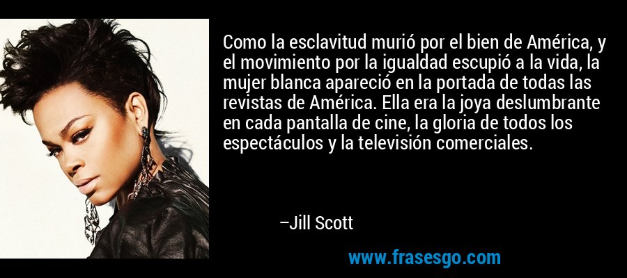 Como la esclavitud murió por el bien de América, y el movimiento por la igualdad escupió a la vida, la mujer blanca apareció en la portada de todas las revistas de América. Ella era la joya deslumbrante en cada pantalla de cine, la gloria de todos los espectáculos y la televisión comerciales. – Jill Scott