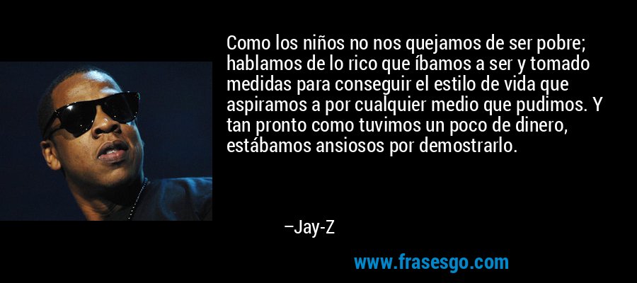 Como los niños no nos quejamos de ser pobre; hablamos de lo rico que íbamos a ser y tomado medidas para conseguir el estilo de vida que aspiramos a por cualquier medio que pudimos. Y tan pronto como tuvimos un poco de dinero, estábamos ansiosos por demostrarlo. – Jay-Z