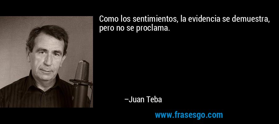 Como los sentimientos, la evidencia se demuestra, pero no se proclama. – Juan Teba