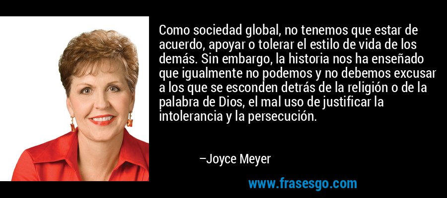 Como sociedad global, no tenemos que estar de acuerdo, apoyar o tolerar el estilo de vida de los demás. Sin embargo, la historia nos ha enseñado que igualmente no podemos y no debemos excusar a los que se esconden detrás de la religión o de la palabra de Dios, el mal uso de justificar la intolerancia y la persecución. – Joyce Meyer