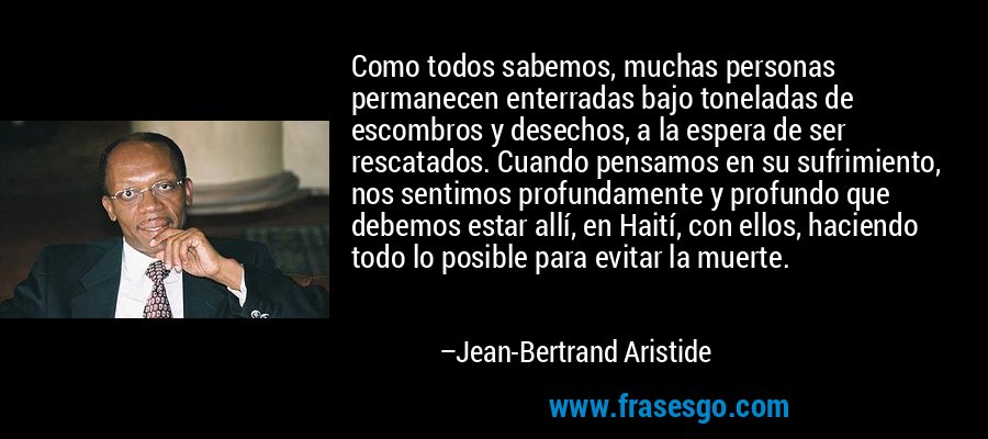 Como todos sabemos, muchas personas permanecen enterradas bajo toneladas de escombros y desechos, a la espera de ser rescatados. Cuando pensamos en su sufrimiento, nos sentimos profundamente y profundo que debemos estar allí, en Haití, con ellos, haciendo todo lo posible para evitar la muerte. – Jean-Bertrand Aristide